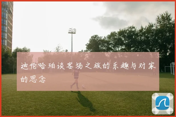 迪伦哈珀谈客场之旅的乐趣与对家的思念