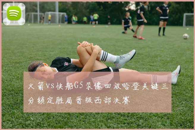火箭vs快船G5录像回放哈登关键三分锁定胜局晋级西部决赛
