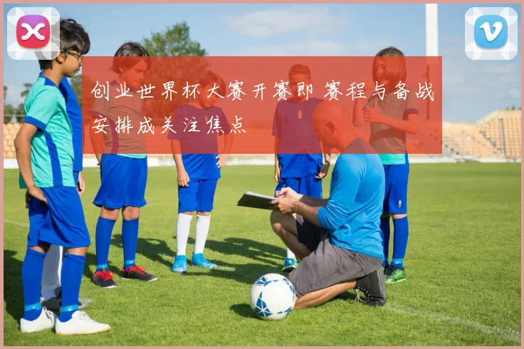 创业世界杯大赛开赛即 赛程与备战安排成关注焦点