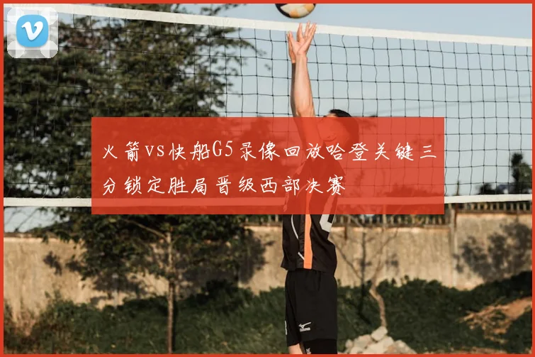 火箭vs快船G5录像回放哈登关键三分锁定胜局晋级西部决赛