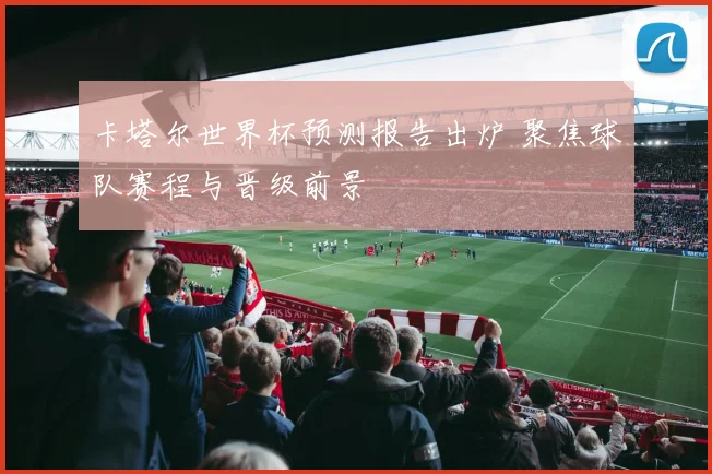 卡塔尔世界杯预测报告出炉 聚焦球队赛程与晋级前景