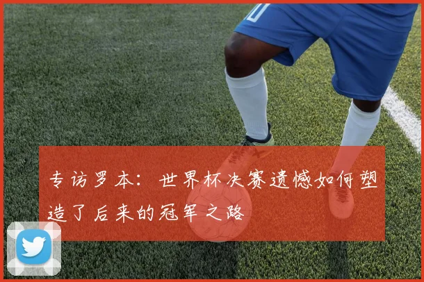 专访罗本：世界杯决赛遗憾如何塑造了后来的冠军之路