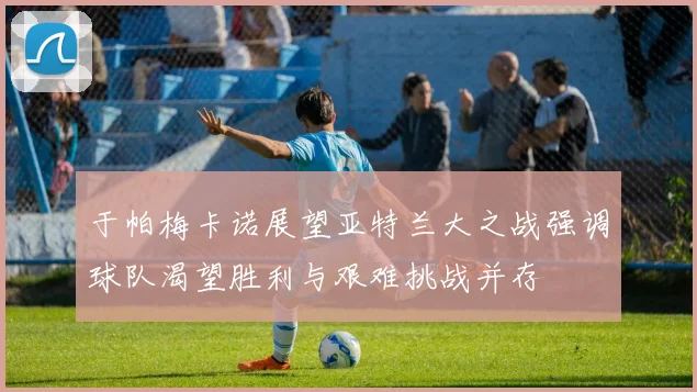 于帕梅卡诺展望亚特兰大之战强调球队渴望胜利与艰难挑战并存