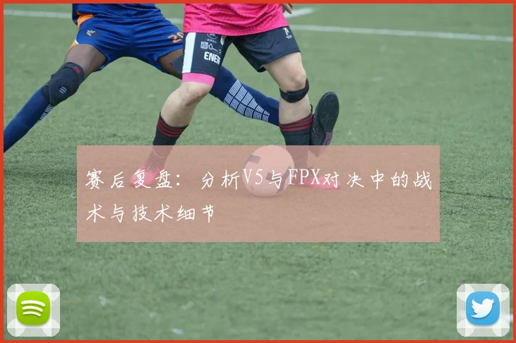 赛后复盘:分析V5与FPX对决中的战术与技术细节