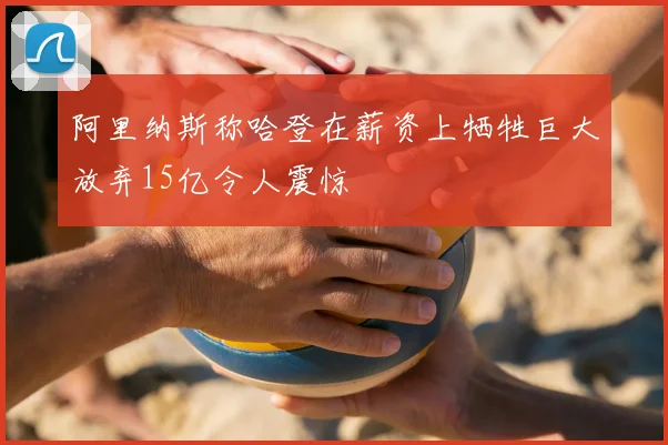 阿里纳斯称哈登在薪资上牺牲巨大放弃15亿令人震惊