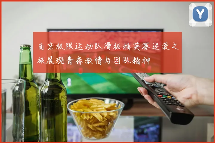 南京极限运动队滑板精英赛逆袭之旅展现青春激情与团队精神