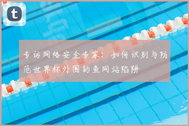 专访网络安全专家:如何识别与防范世界杯外围钓鱼网站陷阱