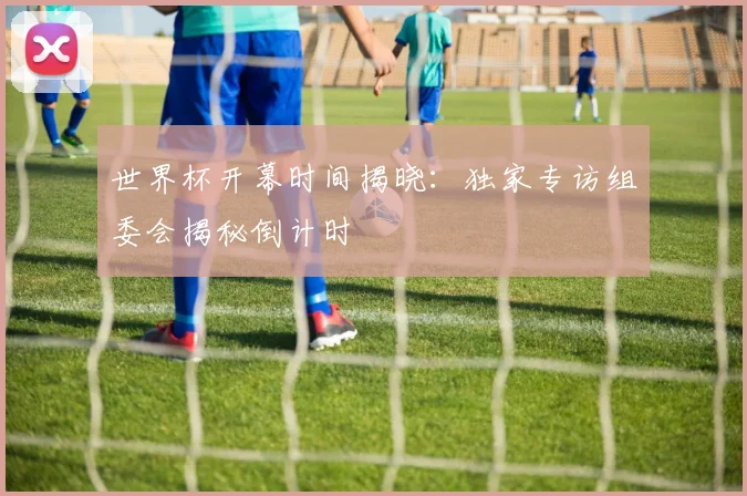 世界杯开幕时间揭晓：独家专访组委会揭秘倒计时