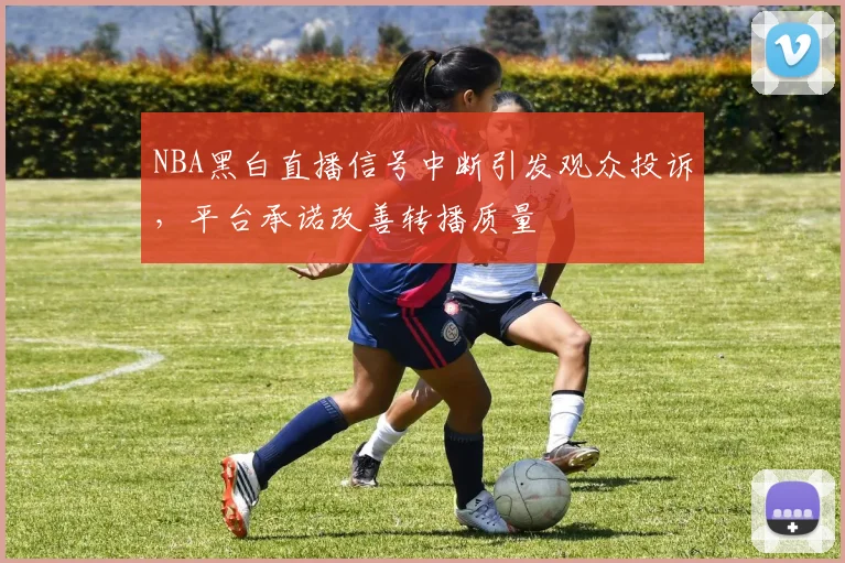NBA黑白直播信号中断引发观众投诉,平台承诺改善转播质量