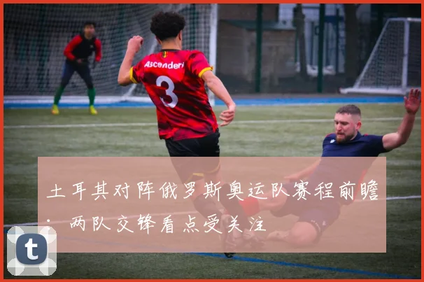 土耳其对阵俄罗斯奥运队赛程前瞻：两队交锋看点受关注