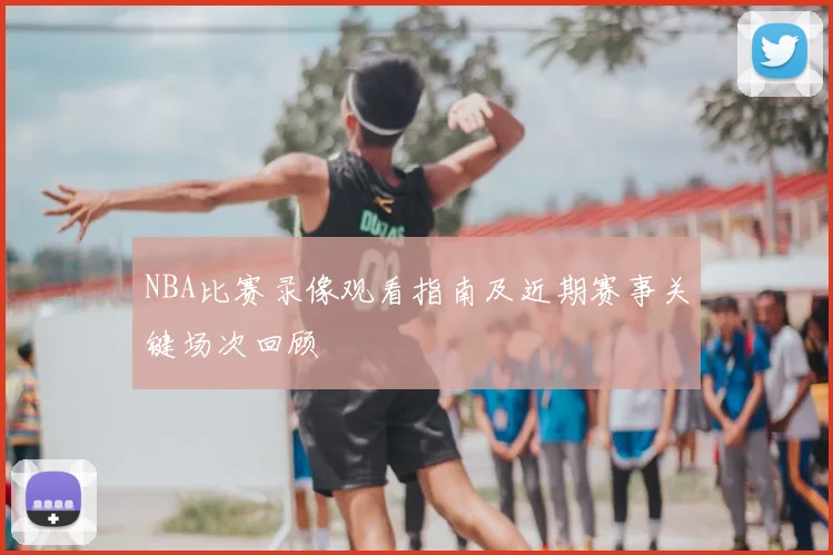 NBA比赛录像观看指南及近期赛事关键场次回顾