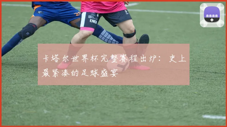 卡塔尔世界杯完整赛程出炉：史上最紧凑的足球盛宴