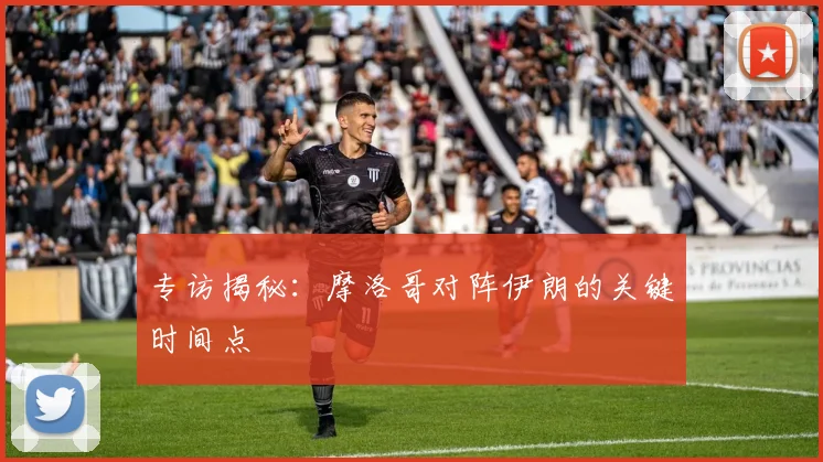 专访揭秘:摩洛哥对阵伊朗的关键时间点