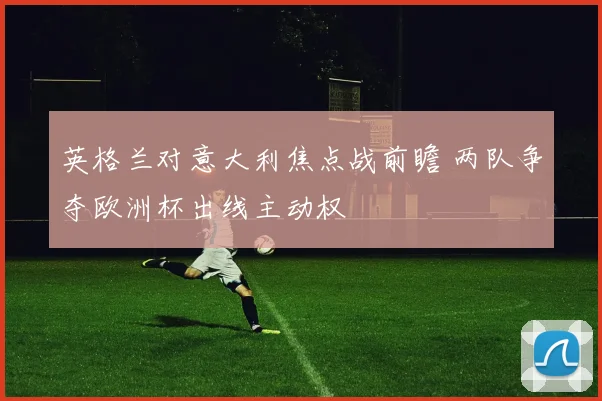 英格兰对意大利焦点战前瞻 两队争夺欧洲杯出线主动权