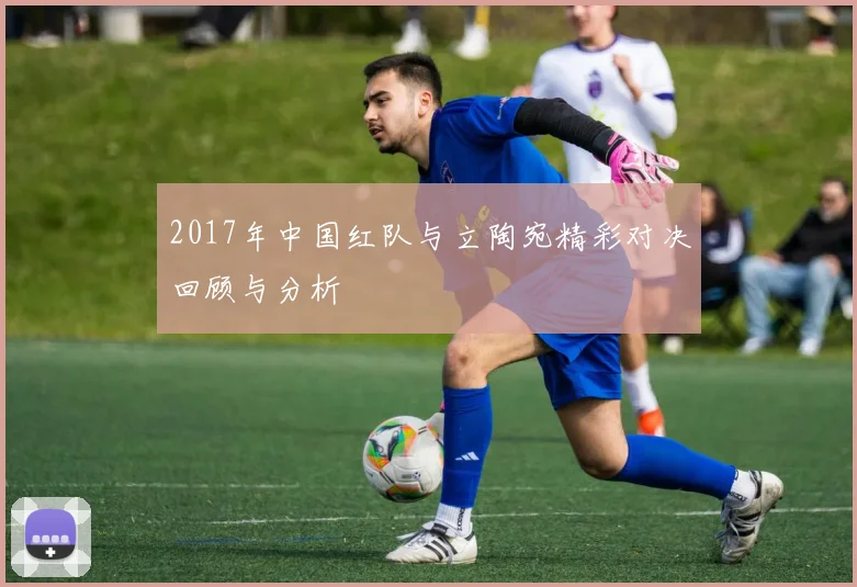 2017年中国红队与立陶宛精彩对决回顾与分析