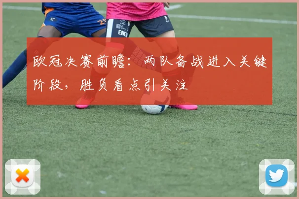 欧冠决赛前瞻：两队备战进入关键阶段，胜负看点引关注