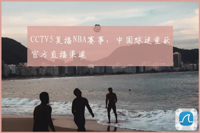 CCTV5复播NBA赛事，中国球迷重获官方直播渠道
