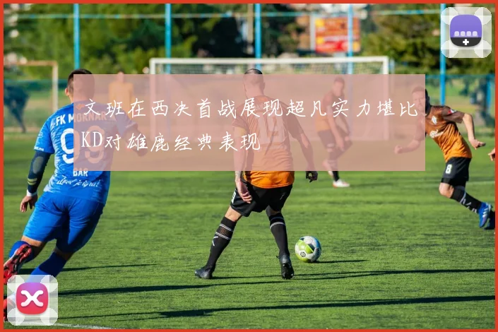 文班在西决首战展现超凡实力堪比KD对雄鹿经典表现