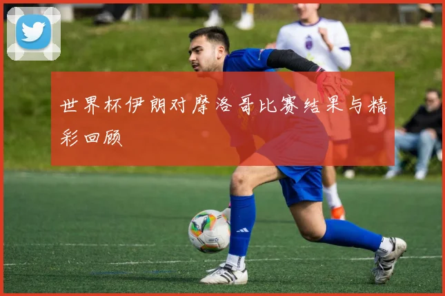 世界杯伊朗对摩洛哥比赛结果与精彩回顾