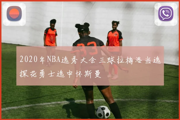 2020年NBA选秀大会三球拉梅洛当选探花勇士选中怀斯曼