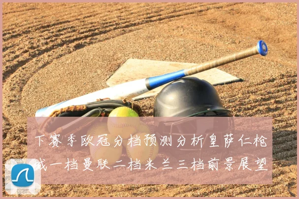下赛季欧冠分档预测分析皇萨仁枪城一档曼联二档米兰三档前景展望