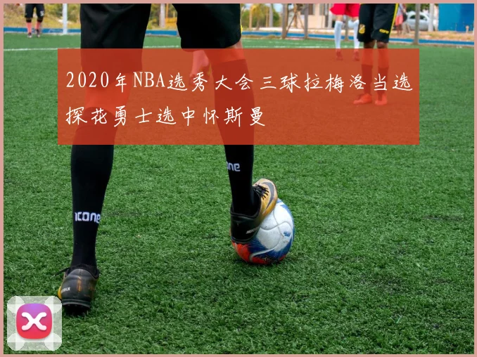 2020年NBA选秀大会三球拉梅洛当选探花勇士选中怀斯曼