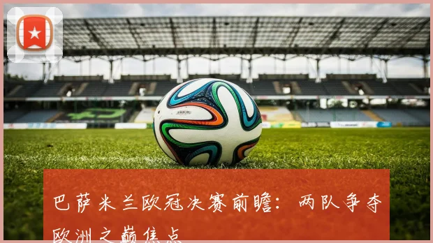 巴萨米兰欧冠决赛前瞻：两队争夺欧洲之巅焦点