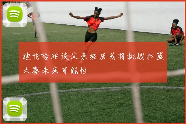 迪伦哈珀谈父亲经历或将挑战扣篮大赛未来可能性