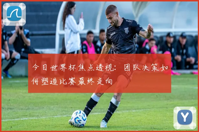 今日世界杯焦点透视：团队决策如何塑造比赛最终走向