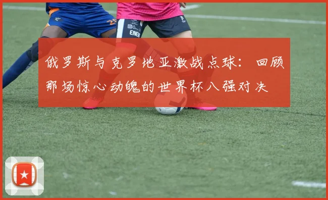 俄罗斯与克罗地亚激战点球:回顾那场惊心动魄的世界杯八强对决