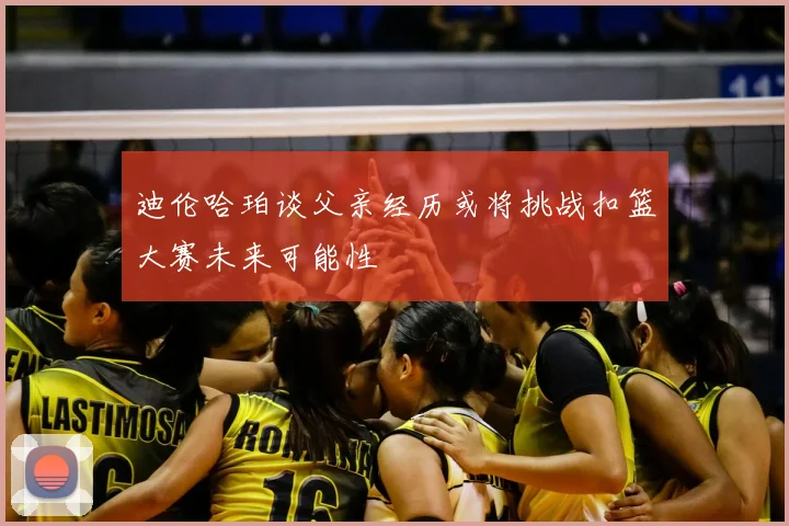 迪伦哈珀谈父亲经历或将挑战扣篮大赛未来可能性