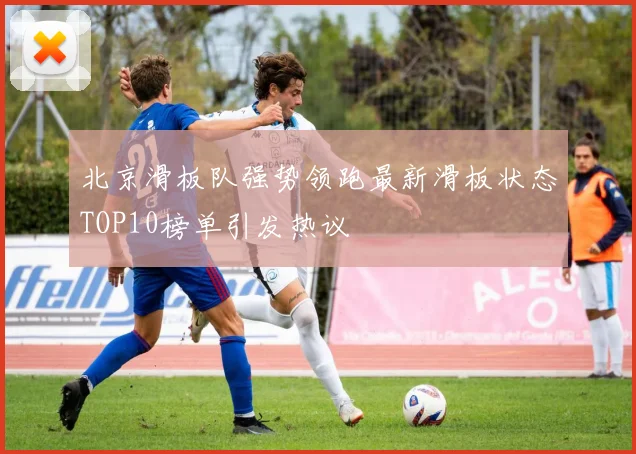 北京滑板队强势领跑最新滑板状态TOP10榜单引发热议