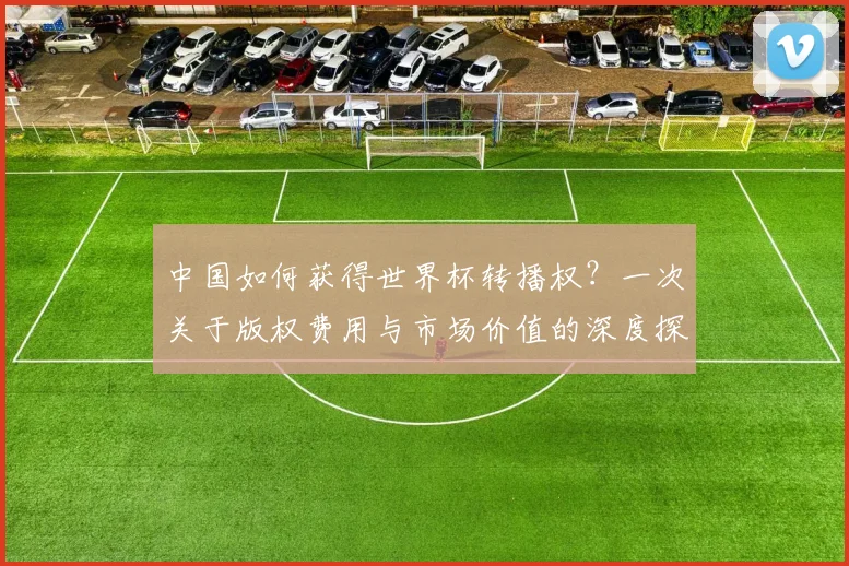 中国如何获得世界杯转播权？一次关于版权费用与市场价值的深度探讨