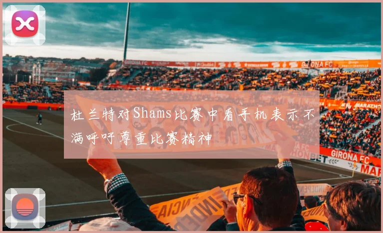 杜兰特对Shams比赛中看手机表示不满呼吁尊重比赛精神
