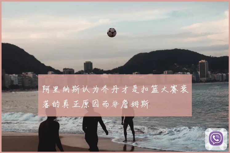 阿里纳斯认为乔丹才是扣篮大赛衰落的真正原因而非詹姆斯