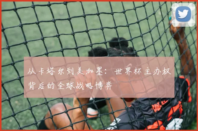 从卡塔尔到美加墨:世界杯主办权背后的全球战略博弈