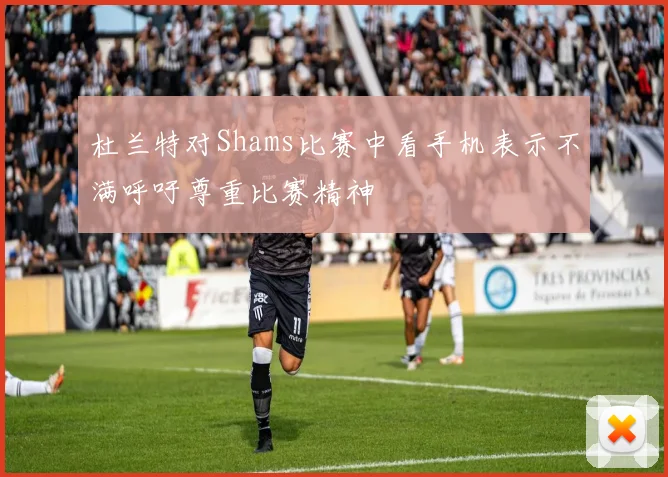杜兰特对Shams比赛中看手机表示不满呼吁尊重比赛精神