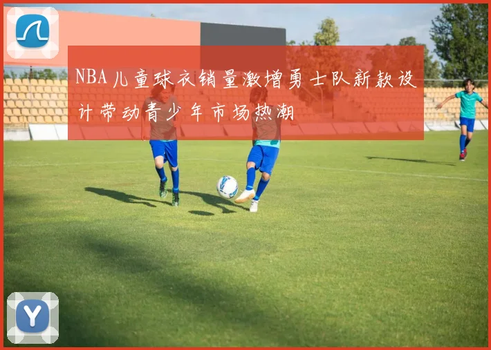 NBA儿童球衣销量激增勇士队新款设计带动青少年市场热潮